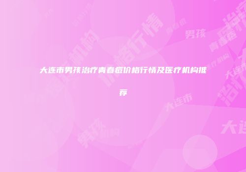 大连市男孩治疗青春痘价格行情及医疗机构推荐