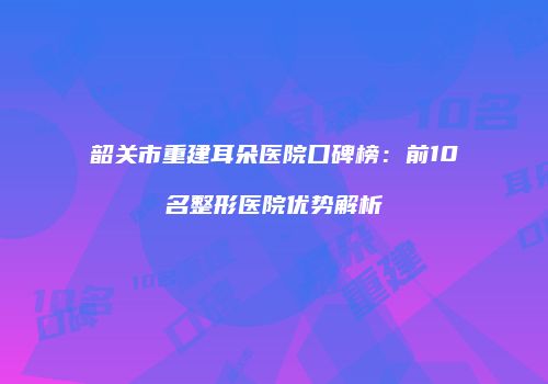 韶关市重建耳朵医院口碑榜：前10名整形医院优势解析