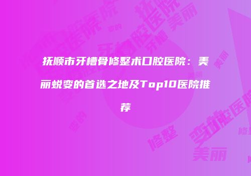抚顺市牙槽骨修整术口腔医院：美丽蜕变的首选之地及Top10医院推荐