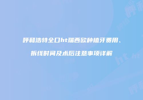 呼和浩特全口ht瑞西欧种植牙费用、拆线时间及术后注意事项详解