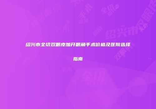 绍兴市全切双眼皮加开眼角手术价格及医院选择指南