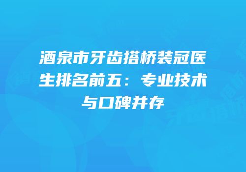 酒泉市牙齿搭桥装冠医生排名前五：专业技术与口碑并存