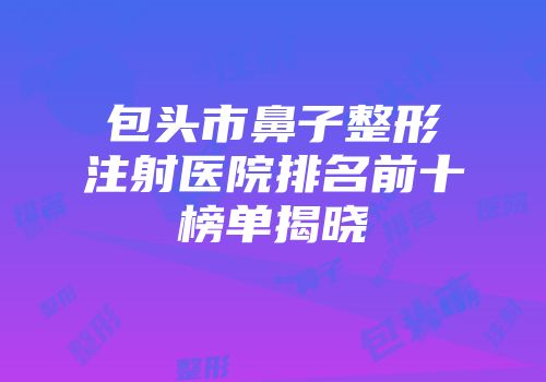 包头市鼻子整形注射医院排名前十榜单揭晓