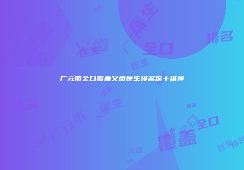 广元市全口覆盖义齿医生排名前十推荐