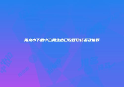 阳泉市下颌中位阻生齿口腔医院排名及推荐