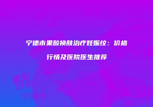 宁德市果酸换肤治疗妊娠纹：价格行情及医院医生推荐