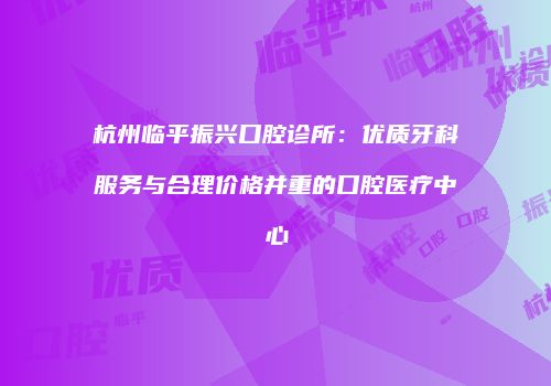 杭州临平振兴口腔诊所：优质牙科服务与合理价格并重的口腔医疗中心