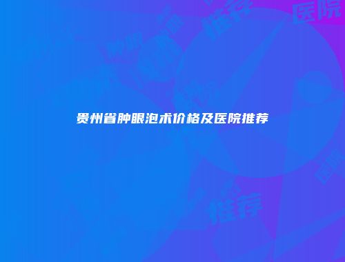 贵州省肿眼泡术价格及医院推荐