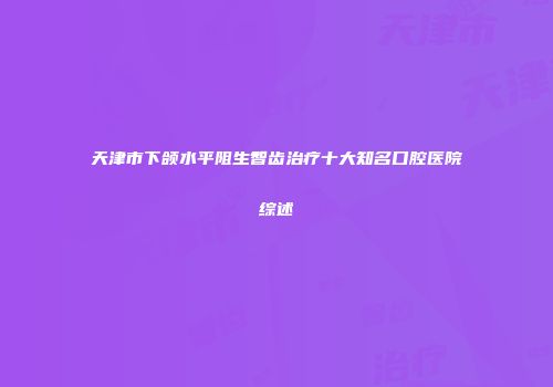 天津市下颌水平阻生智齿治疗十大知名口腔医院综述