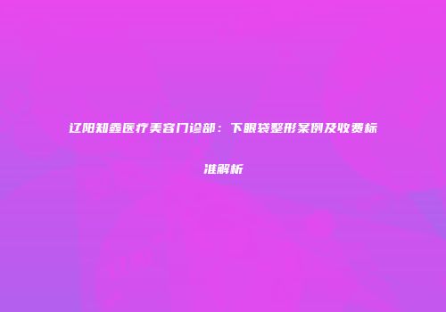 辽阳知鑫医疗美容门诊部：下眼袋整形案例及收费标准解析