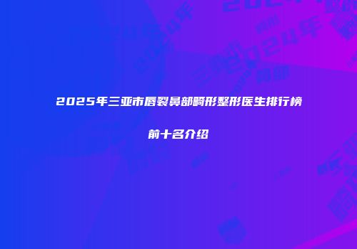 2025年三亚市唇裂鼻部畸形整形医生排行榜前十名介绍