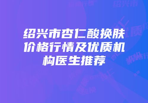 绍兴市杏仁酸换肤价格行情及优质机构医生推荐