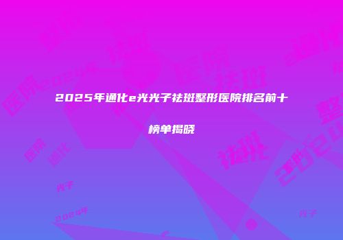 2025年通化e光光子祛斑整形医院排名前十榜单揭晓