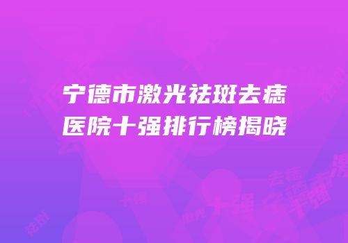 宁德市激光祛斑去痣医院十强排行榜揭晓