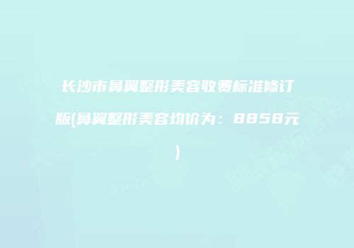 长沙市鼻翼整形美容收费标准修订版(鼻翼整形美容均价为：8858元)