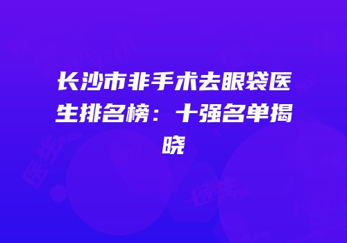 长沙市非手术去眼袋医生排名榜：十强名单揭晓
