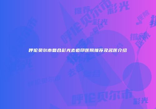 呼伦贝尔市复合彩光去痘印医院推荐及名医介绍