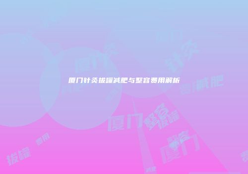 厦门针灸拔罐减肥与整容费用解析