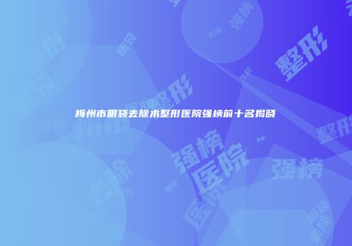 梅州市眼袋去除术整形医院强榜前十名揭晓