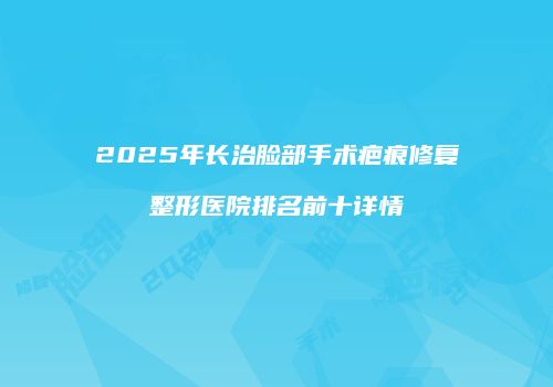 2025年长治脸部手术疤痕修复整形医院排名前十详情
