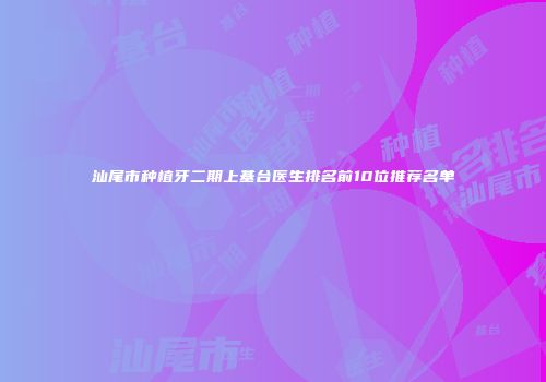 汕尾市种植牙二期上基台医生排名前10位推荐名单