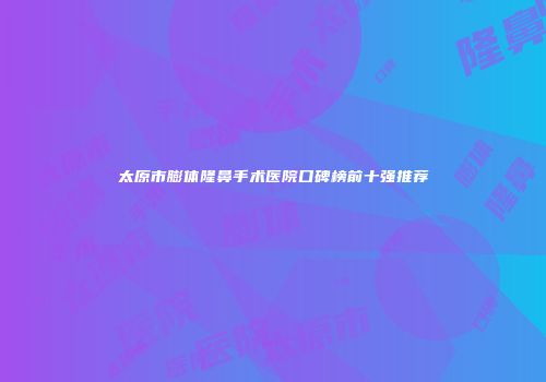 太原市膨体隆鼻手术医院口碑榜前十强推荐