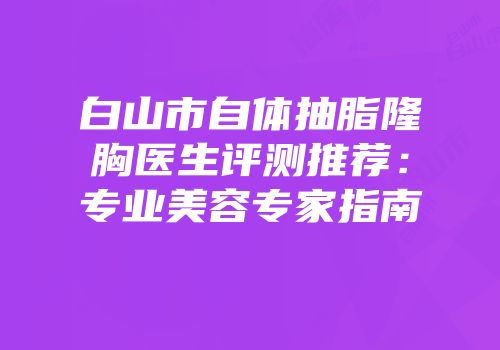 白山市自体抽脂隆胸医生评测推荐：专业美容专家指南