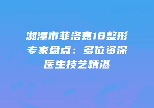 湘潭市菲洛嘉18整形专家盘点：多位资深医生技艺精湛