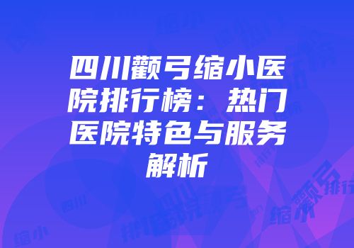 四川颧弓缩小医院排行榜：热门医院特色与服务解析