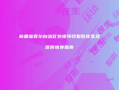 新疆维吾尔自治区包皮环切整形医生及医院推荐指南