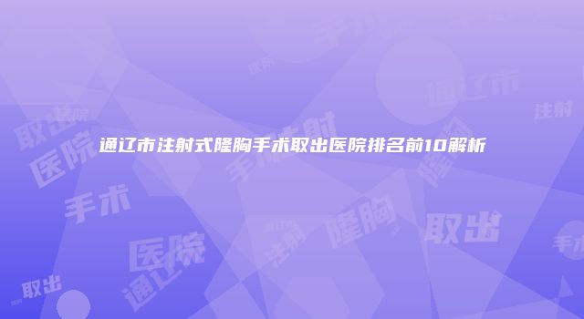 通辽市注射式隆胸手术取出医院排名前10解析