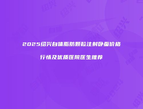 2025绍兴自体脂肪颗粒注射卧蚕价格行情及优质医院医生推荐