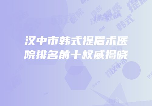 汉中市韩式提眉术医院排名前十权威揭晓