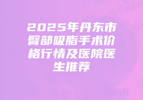 2025年丹东市臀部吸脂手术价格行情及医院医生推荐