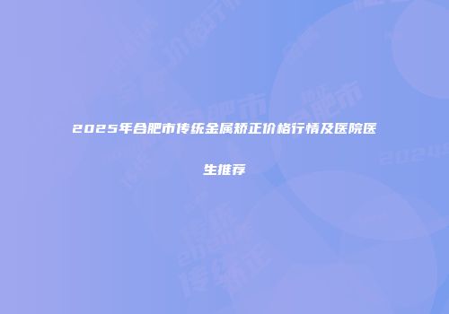 2025年合肥市传统金属矫正价格行情及医院医生推荐