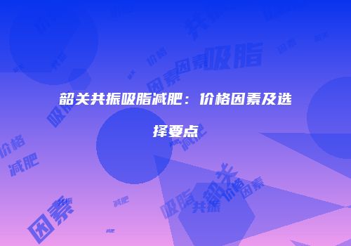 韶关共振吸脂减肥：价格因素及选择要点
