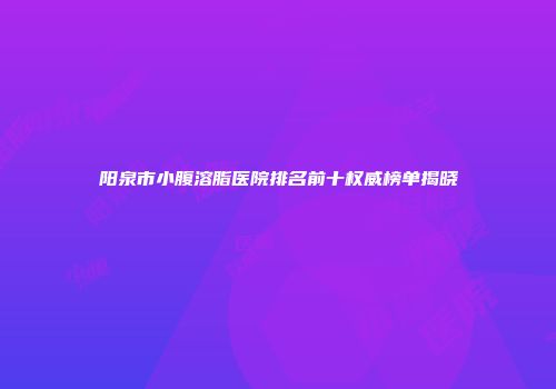 阳泉市小腹溶脂医院排名前十权威榜单揭晓