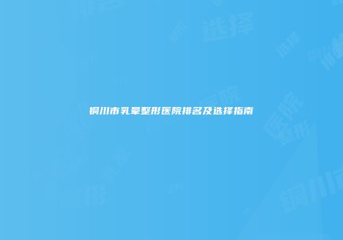 铜川市乳晕整形医院排名及选择指南
