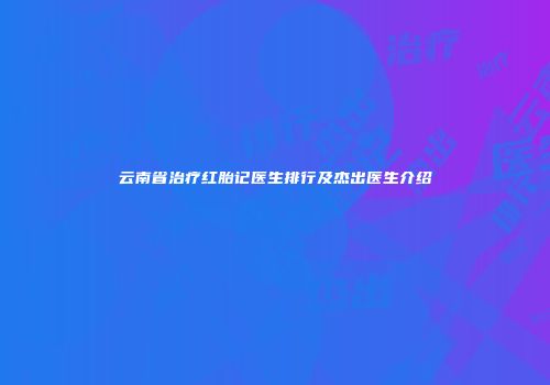 云南省治疗红胎记医生排行及杰出医生介绍