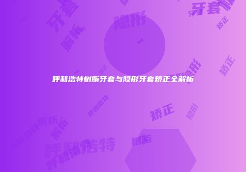 呼和浩特树脂牙套与隐形牙套矫正全解析