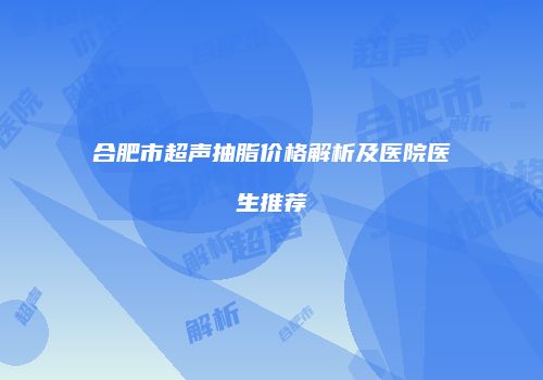 合肥市超声抽脂价格解析及医院医生推荐