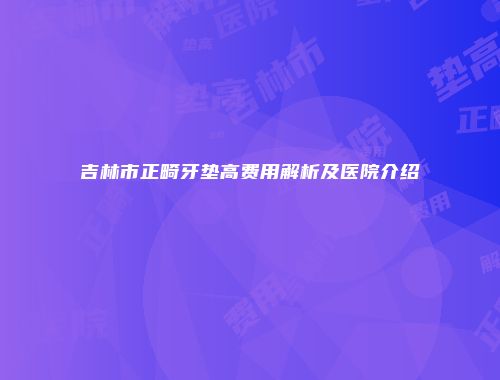 吉林市正畸牙垫高费用解析及医院介绍