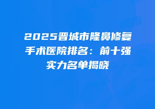 2025晋城市隆鼻修复手术医院排名：前十强实力名单揭晓