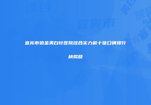 宜宾市铂金美白针医院综合实力前十佳口碑排行榜揭晓