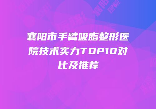 襄阳市手臂吸脂整形医院技术实力TOP10对比及推荐