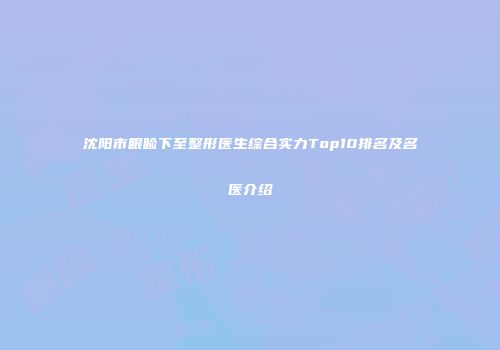沈阳市眼睑下至整形医生综合实力Top10排名及名医介绍