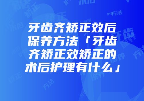 牙齿齐矫正效后保养方法「牙齿齐矫正效矫正的术后护理有什么」
