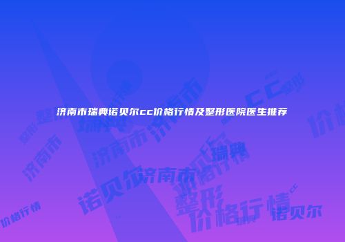 济南市瑞典诺贝尔cc价格行情及整形医院医生推荐