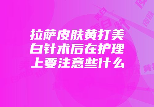拉萨皮肤黄打美白针术后在护理上要注意些什么