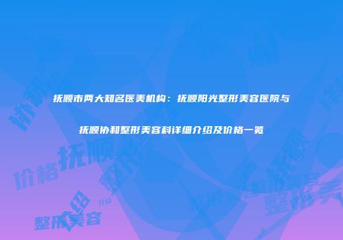 抚顺市两大知名医美机构：抚顺阳光整形美容医院与抚顺协和整形美容科详细介绍及价格一览